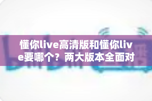 懂你live高清版和懂你live要哪个?两大版本全面对比分析,帮你选对版本不踩坑 懂你live高清版和懂你live要哪个?两大版本全面对比分析,帮你选对版本不踩坑