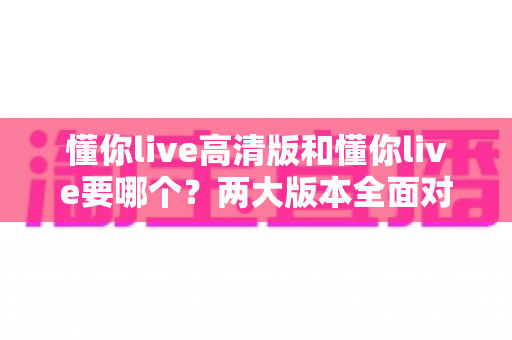 懂你live高清版和懂你live要哪个?两大版本全面对比分析,帮你选对版本不踩坑 懂你live高清版和懂你live要哪个?两大版本全面对比分析,帮你选对版本不踩坑