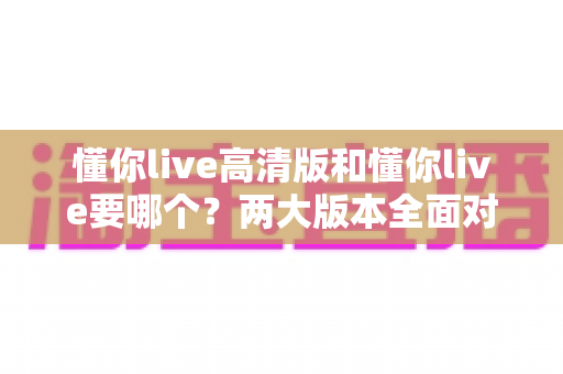 懂你live高清版和懂你live要哪个?两大版本全面对比分析,帮你选对版本不踩坑 懂你live高清版和懂你live要哪个?两大版本全面对比分析,帮你选对版本不踩坑