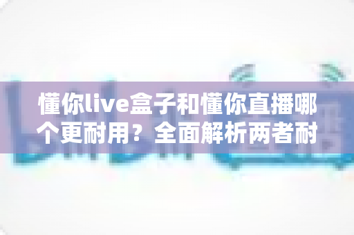 懂你live盒子和懂你直播哪个更耐用？全面解析两者耐用性差异与实用选购建议