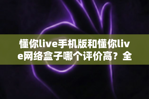 懂你live手机版和懂你live网络盒子哪个评价高？全方位深度对比评测指南