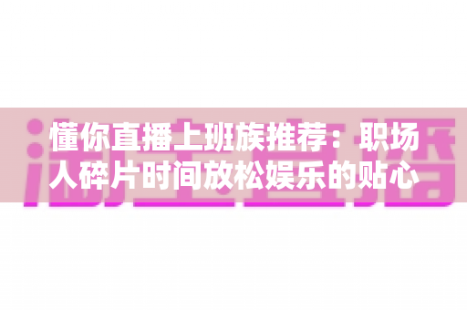 懂你直播上班族推荐：职场人碎片时间放松娱乐的贴心之选全攻略