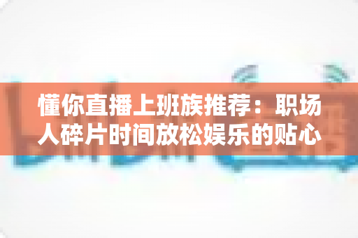 懂你直播上班族推荐：职场人碎片时间放松娱乐的贴心之选全攻略