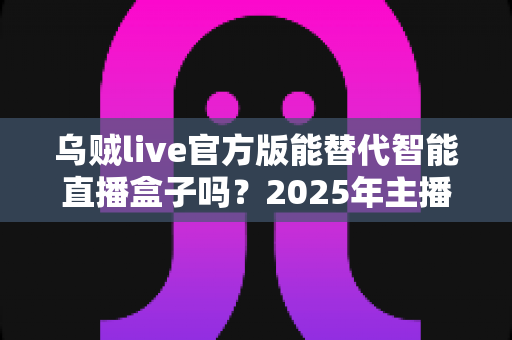 乌贼live官方版能替代智能直播盒子吗？2025年主播设备选购深度解析与避坑指南