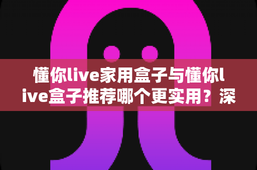 懂你live家用盒子与懂你live盒子推荐哪个更实用？深度对比帮你选对不选贵