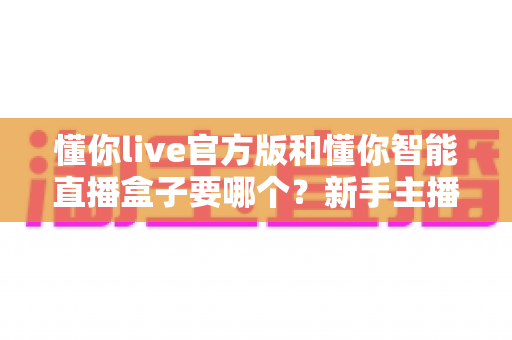 懂你live官方版和懂你智能直播盒子要哪个？新手主播与商家的超全选择攻略