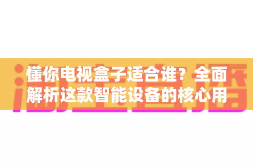 懂你电视盒子适合谁?全面解析这款智能设备的核心用户群体与选购指南 懂你电视盒子适合谁?全面解析这款智能设备的核心用户群体与选购指南