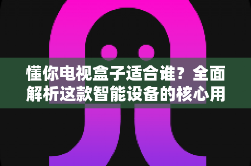 懂你电视盒子适合谁?全面解析这款智能设备的核心用户群体与选购指南 懂你电视盒子适合谁?全面解析这款智能设备的核心用户群体与选购指南