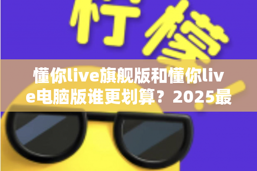 懂你live旗舰版和懂你live电脑版谁更划算？2025最新性价比全面对比与选购指南