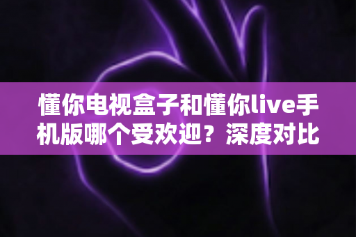 懂你电视盒子和懂你live手机版哪个受欢迎？深度对比分析与实用选择指南