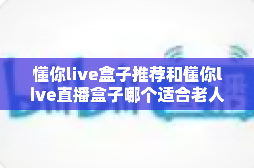 懂你live盒子推荐和懂你live直播盒子哪个适合老人?2025最全选购攻略帮爸妈挑对电视机顶盒 懂你live盒子推荐和懂你live直播盒子哪个适合老人?2025最全选购攻略帮爸妈挑对电视机顶盒