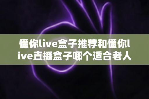 懂你live盒子推荐和懂你live直播盒子哪个适合老人？2025最全选购攻略帮爸妈挑对电视机顶盒