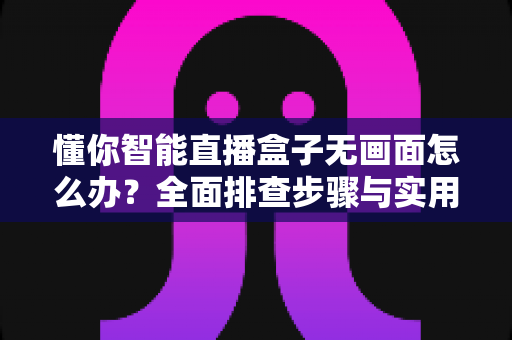 懂你智能直播盒子无画面怎么办？全面排查步骤与实用解决方案大全