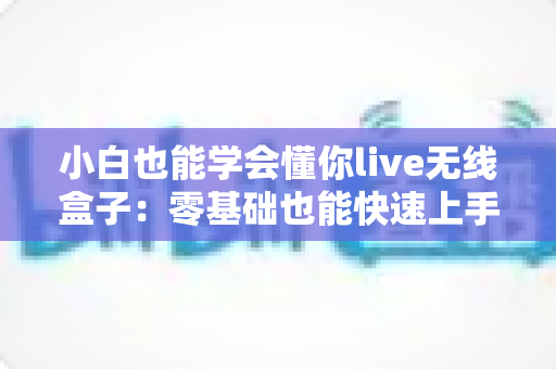 小白也能学会懂你live无线盒子：零基础也能快速上手的无线直播传输全攻略