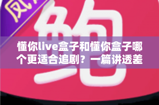 懂你live盒子和懂你盒子哪个更适合追剧？一篇讲透差异的追剧盒子选购指南