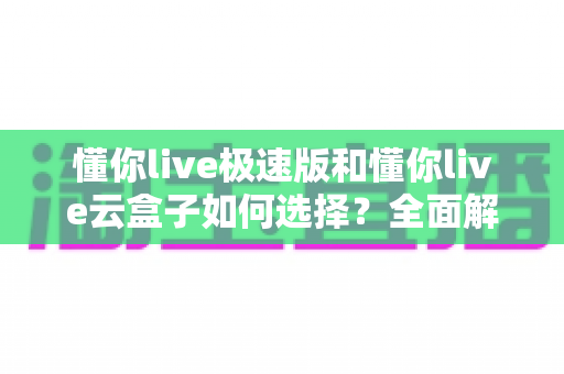 懂你live极速版和懂你live云盒子如何选择？全面解析两款产品差异与最优选购方案