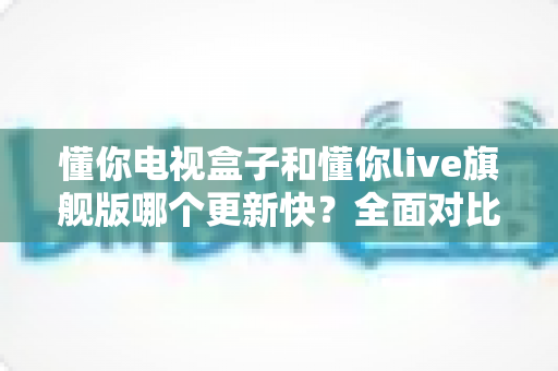 懂你电视盒子和懂你live旗舰版哪个更新快？全面对比解析两大版本更新速度与选购指南