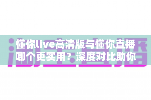 懂你live高清版与懂你直播哪个更实用？深度对比助你找到最适合自己的直播观看方案