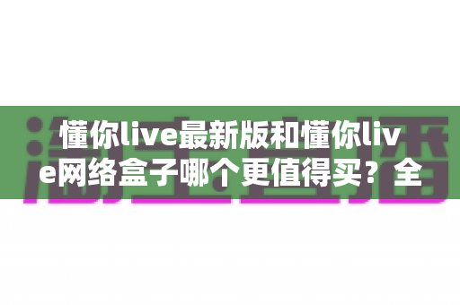 懂你live最新版和懂你live网络盒子哪个更值得买?全方位对比测评与选购指南 懂你live最新版和懂你live网络盒子哪个更值得买?全方位对比测评与选购指南
