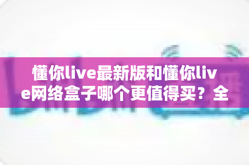 懂你live最新版和懂你live网络盒子哪个更值得买？全方位对比测评与选购指南