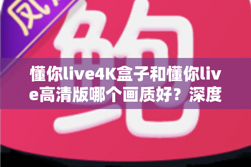 懂你live4K盒子和懂你live高清版哪个画质好?深度对比分析与选购指南 懂你live4K盒子和懂你live高清版哪个画质好?深度对比分析与选购指南