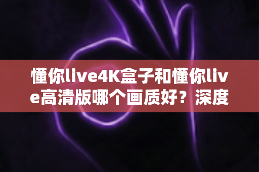 懂你live4K盒子和懂你live高清版哪个画质好?深度对比分析与选购指南 懂你live4K盒子和懂你live高清版哪个画质好?深度对比分析与选购指南