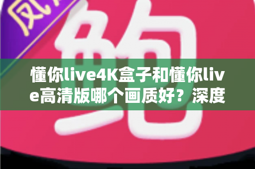 懂你live4K盒子和懂你live高清版哪个画质好？深度对比分析与选购指南