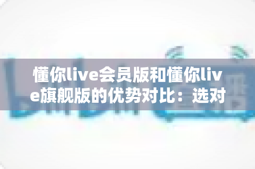 懂你live会员版和懂你live旗舰版的优势对比：选对版本让学习效率翻倍的实用指南