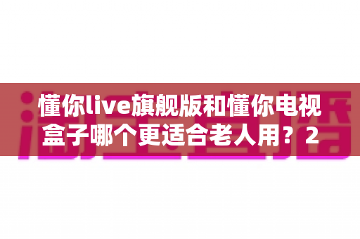 懂你live旗舰版和懂你电视盒子哪个更适合老人用？2024年老年用户选购全攻略与深度对比指南