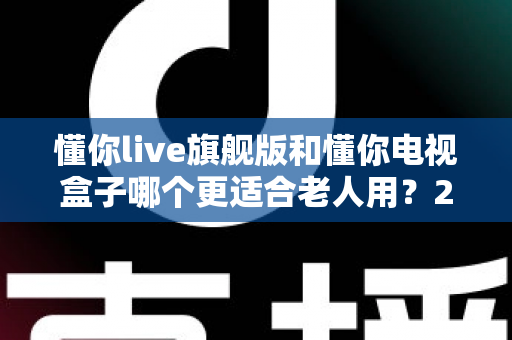 懂你live旗舰版和懂你电视盒子哪个更适合老人用？2024年老年用户选购全攻略与深度对比指南