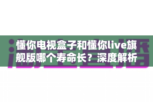 懂你电视盒子和懂你live旗舰版哪个寿命长？深度解析与选购避坑指南