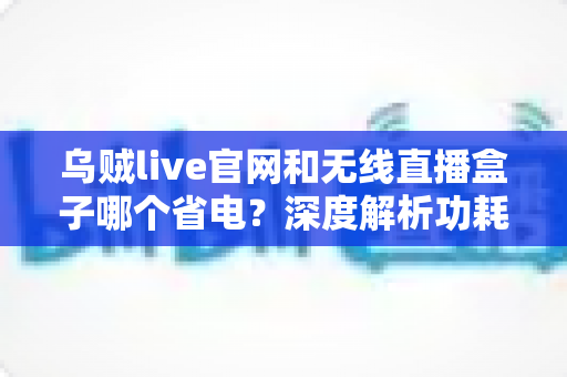 乌贼live官网和无线直播盒子哪个省电？深度解析功耗差异与省电选择指南