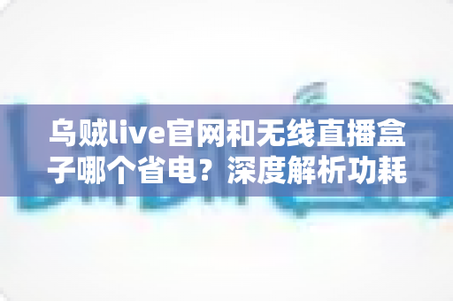乌贼live官网和无线直播盒子哪个省电？深度解析功耗差异与省电选择指南
