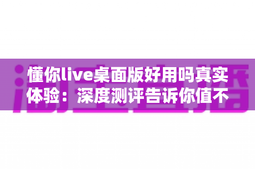 懂你live桌面版好用吗真实体验:深度测评告诉你值不值得下载使用 懂你live桌面版好用吗真实体验:深度测评告诉你值不值得下载使用