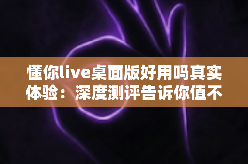 懂你live桌面版好用吗真实体验：深度测评告诉你值不值得下载使用