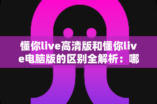 懂你live高清版和懂你live电脑版的区别全解析：哪个版本更适合你？一篇文章帮你彻底搞懂
