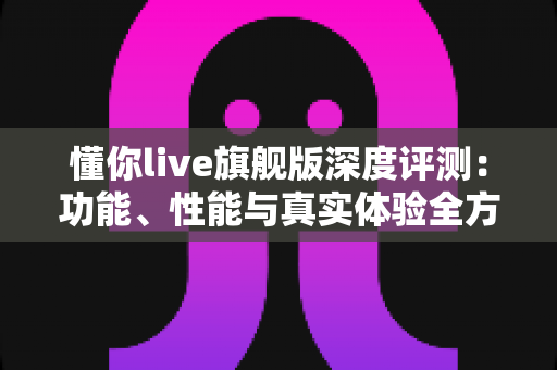 懂你live旗舰版深度评测:功能、性能与真实体验全方位解析 懂你live旗舰版深度评测:功能、性能与真实体验全方位解析