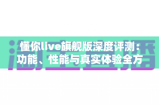 懂你live旗舰版深度评测:功能、性能与真实体验全方位解析 懂你live旗舰版深度评测:功能、性能与真实体验全方位解析