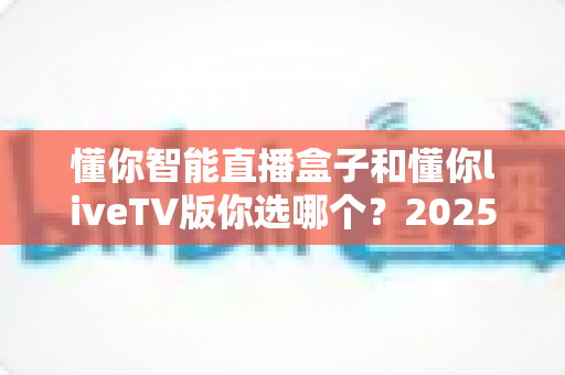 懂你智能直播盒子和懂你liveTV版你选哪个？2025最新选购指南帮你一次搞懂两大方案差异