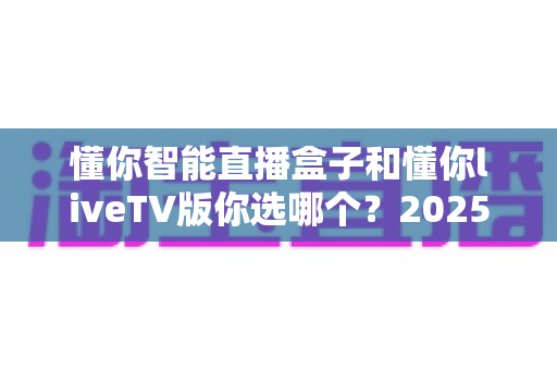 懂你智能直播盒子和懂你liveTV版你选哪个？2025最新选购指南帮你一次搞懂两大方案差异