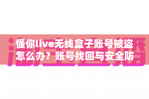 懂你live无线盒子账号被盗怎么办?账号找回与安全防护一站式实用指南 懂你live无线盒子账号被盗怎么办?账号找回与安全防护一站式实用指南