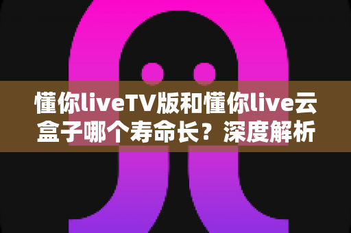 懂你liveTV版和懂你live云盒子哪个寿命长？深度解析两者使用寿命差异与选购建议