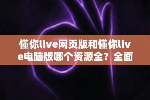 懂你live网页版和懂你live电脑版哪个资源全?全面对比分析帮你选出最适合自己的版本 懂你live网页版和懂你live电脑版哪个资源全?全面对比分析帮你选出最适合自己的版本