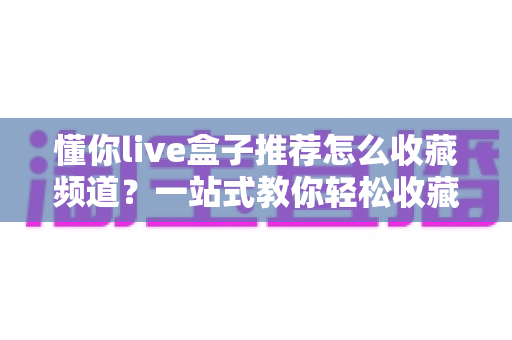懂你live盒子推荐怎么收藏频道?一站式教你轻松收藏心仪频道的方法与技巧 懂你live盒子推荐怎么收藏频道?一站式教你轻松收藏心仪频道的方法与技巧