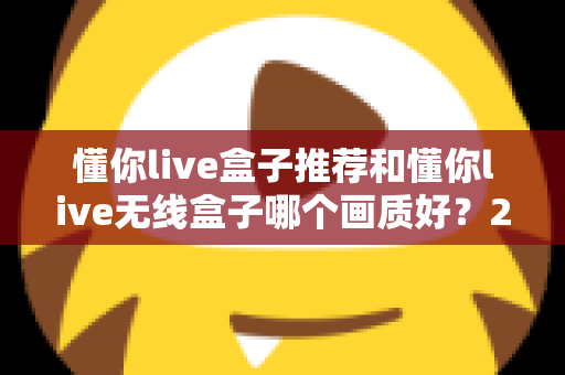 懂你live盒子推荐和懂你live无线盒子哪个画质好？2025年选购深度测评与画质对比全解析