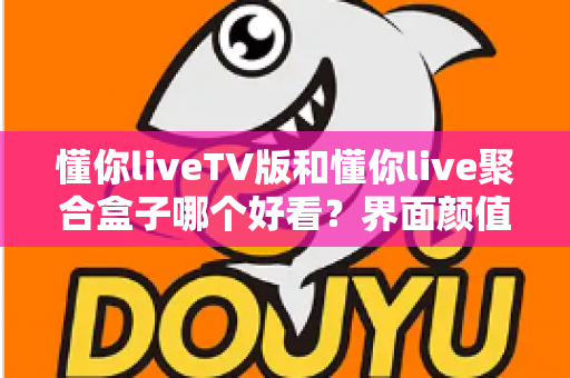 懂你liveTV版和懂你live聚合盒子哪个好看？界面颜值与观看体验全方位深度对比指南
