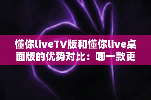 懂你liveTV版和懂你live桌面版的优势对比：哪一款更适合你的观看需求？全面解析与选购指南