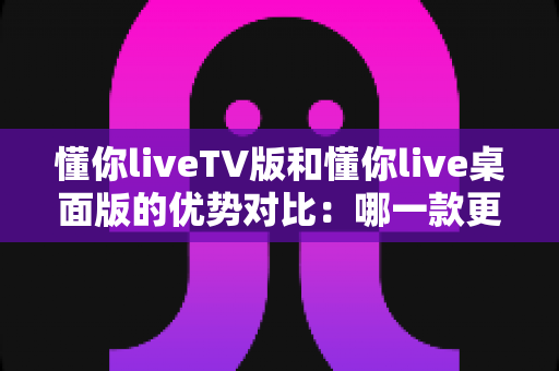 懂你liveTV版和懂你live桌面版的优势对比：哪一款更适合你的观看需求？全面解析与选购指南