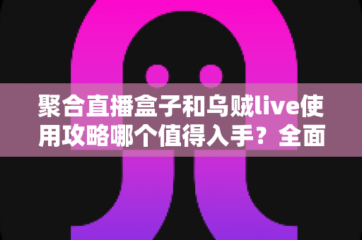 聚合直播盒子和乌贼live使用攻略哪个值得入手？全面对比评测与选购避坑指南