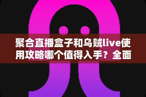聚合直播盒子和乌贼live使用攻略哪个值得入手？全面对比评测与选购避坑指南